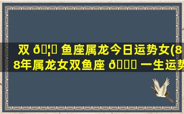 双 🦄 鱼座属龙今日运势女(88年属龙女双鱼座 🕊 一生运势)